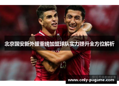 北京国安新外援重磅加盟球队实力提升全方位解析 北京国安新外援重磅加盟球队实力提升全方位解析