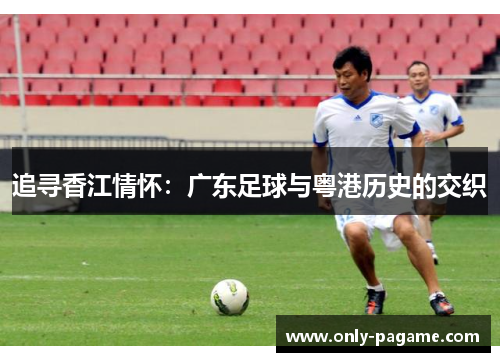 追寻香江情怀:广东足球与粤港历史的交织 追寻香江情怀:广东足球与粤港历史的交织