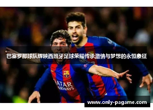 巴塞罗那球队辉映西班牙足球荣耀传承激情与梦想的永恒象征 巴塞罗那球队辉映西班牙足球荣耀传承激情与梦想的永恒象征