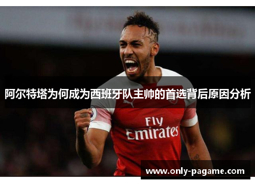 阿尔特塔为何成为西班牙队主帅的首选背后原因分析
