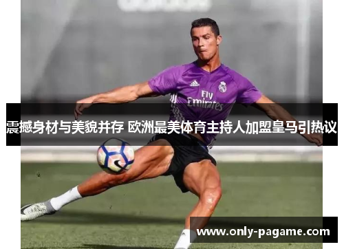 震撼身材与美貌并存 欧洲最美体育主持人加盟皇马引热议