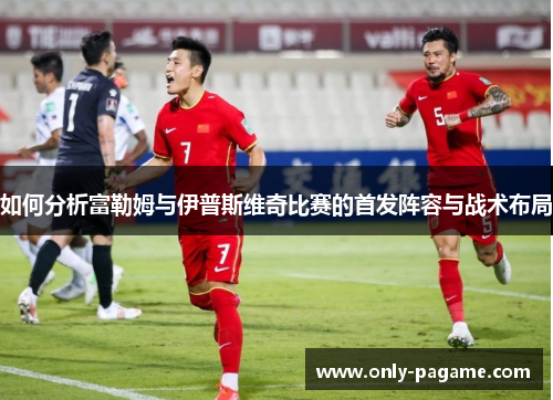 如何分析富勒姆与伊普斯维奇比赛的首发阵容与战术布局 如何分析富勒姆与伊普斯维奇比赛的首发阵容与战术布局