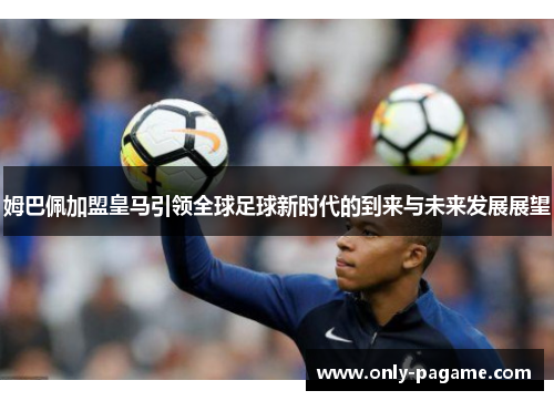 姆巴佩加盟皇马引领全球足球新时代的到来与未来发展展望 姆巴佩加盟皇马引领全球足球新时代的到来与未来发展展望