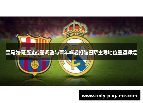 皇马如何通过战略调整与青年崛起打破巴萨主导地位重塑辉煌 皇马如何通过战略调整与青年崛起打破巴萨主导地位重塑辉煌
