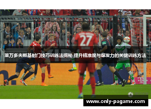 莱万多夫斯基射门技巧训练法揭秘 提升精准度与爆发力的关键训练方法