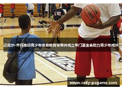 迈克尔·乔丹推动青少年体育教育发展并成立专门基金会助力青少年成长