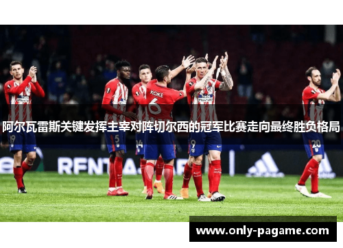 阿尔瓦雷斯关键发挥主宰对阵切尔西的冠军比赛走向最终胜负格局