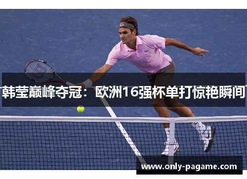韩莹巅峰夺冠：欧洲16强杯单打惊艳瞬间